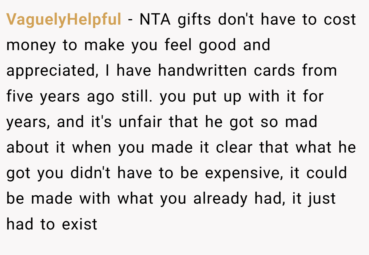 VaguelyHelpful − NTA gifts don't have to cost money to make you feel good and appreciated, I have handwritten cards from five years ago still. you put up with it for years, and it's unfair that he got so mad about it when you made it clear that what he got you didn't have to be expensive, it could be made with what you already had, it just had to exist