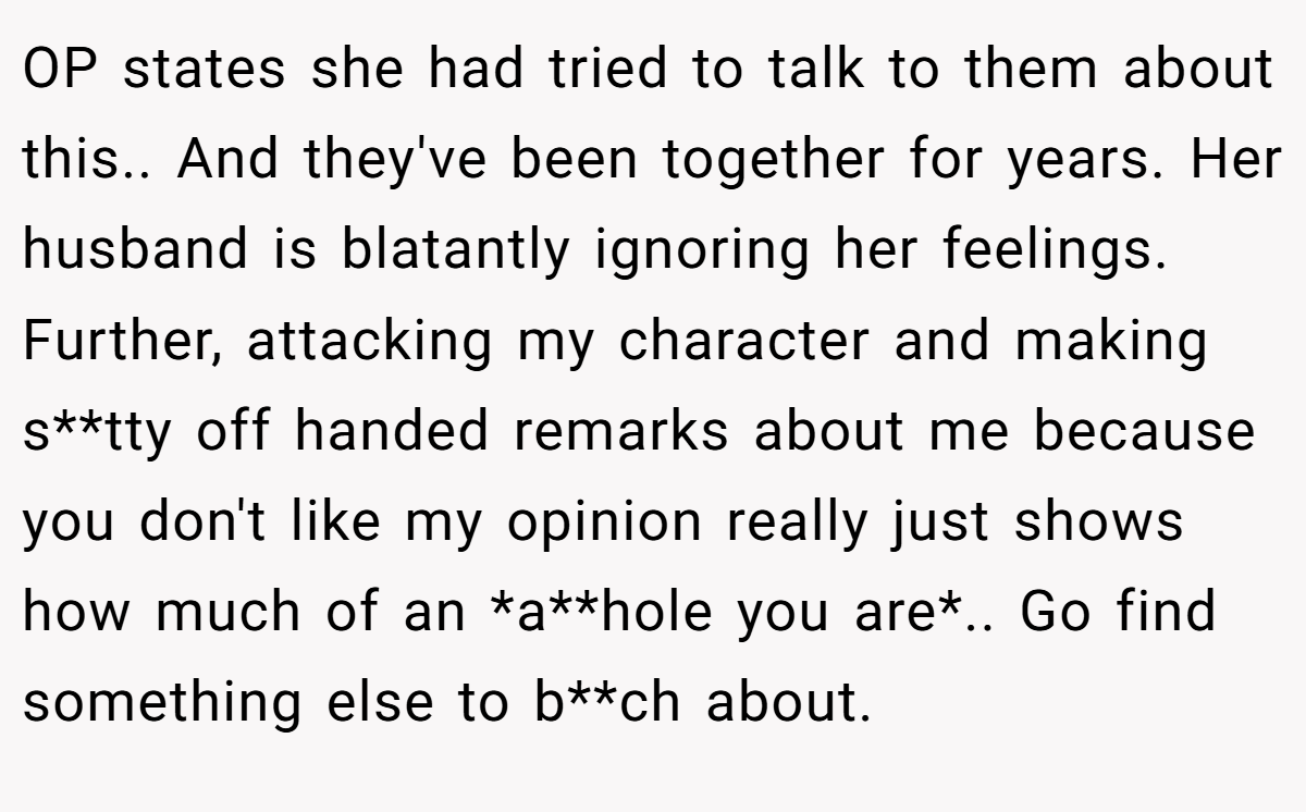 OP states she had tried to talk to them about this.. And they've been together for years. Her husband is blatantly ignoring her feelings. Further, attacking my character and making s**tty off handed remarks about me because you don't like my opinion really just shows how much of an *a**hole you are*.. Go find something else to b**ch about.