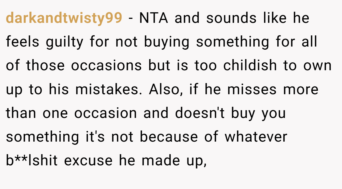 darkandtwisty99 − NTA and sounds like he feels guilty for not buying something for all of those occasions but is too childish to own up to his mistakes. Also, if he misses more than one occasion and doesn't buy you something it's not because of whatever b**lshit excuse he made up,