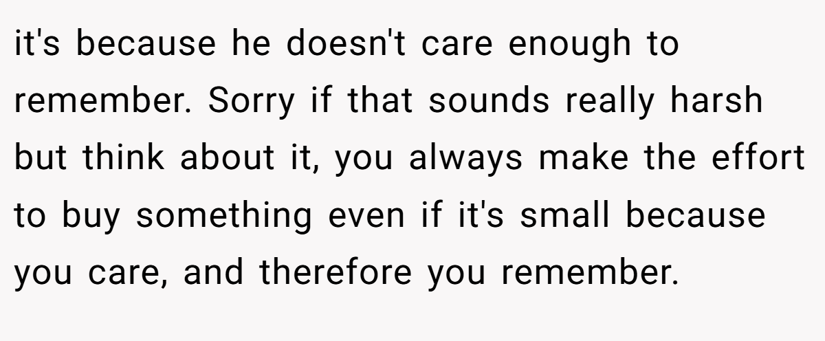 it's because he doesn't care enough to remember. Sorry if that sounds really harsh but think about it, you always make the effort to buy something even if it's small because you care, and therefore you remember.