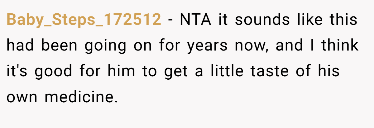 Baby_Steps_172512 − NTA it sounds like this had been going on for years now, and I think it's good for him to get a little taste of his own medicine.