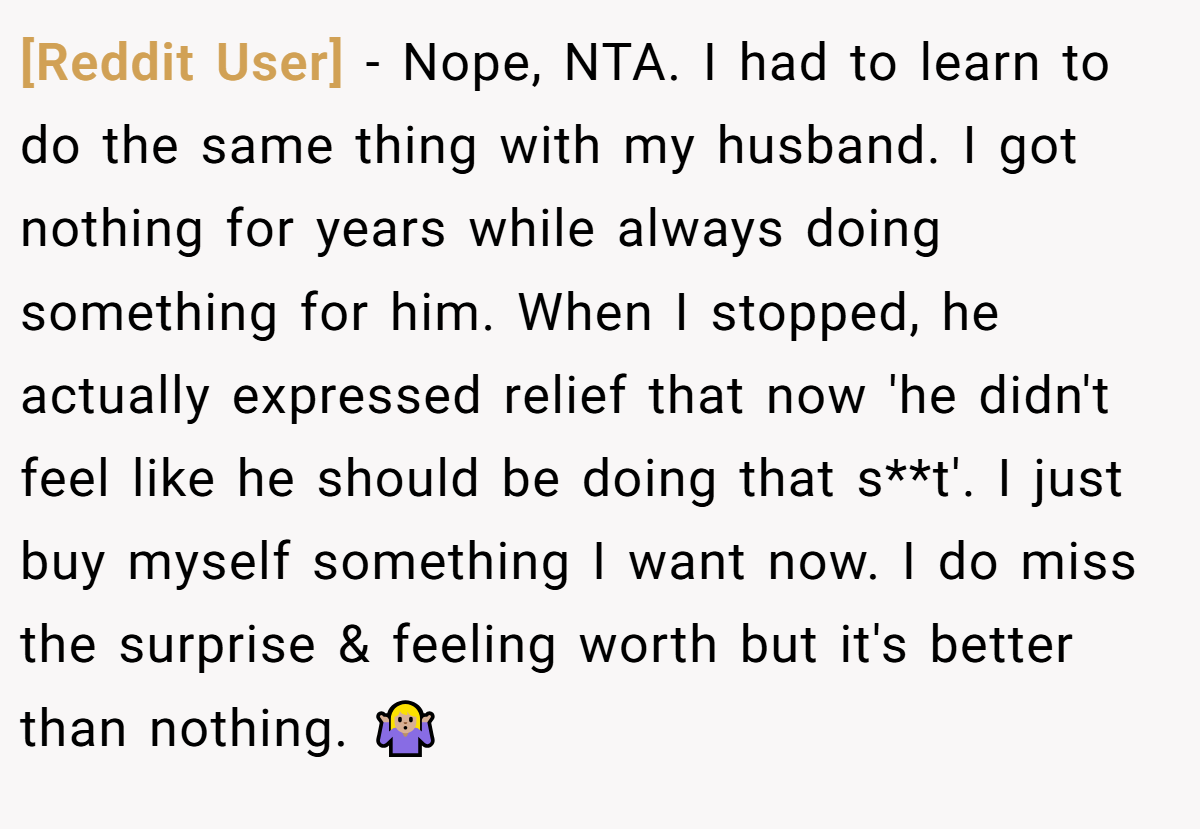 [Reddit User] − Nope, NTA. I had to learn to do the same thing with my husband. I got nothing for years while always doing something for him. When I stopped, he actually expressed relief that now 'he didn't feel like he should be doing that s**t'. I just buy myself something I want now. I do miss the surprise & feeling worth but it's better than nothing. 🤷🏼‍♀️