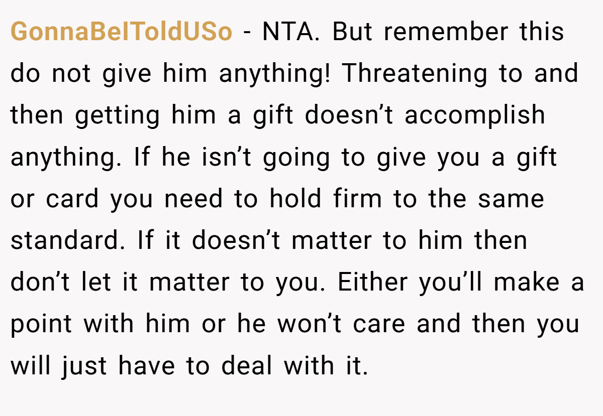 GonnaBeIToldUSo − NTA. But remember this do not give him anything! Threatening to and then getting him a gift doesn’t accomplish anything. If he isn’t going to give you a gift or card you need to hold firm to the same standard. If it doesn’t matter to him then don’t let it matter to you. Either you’ll make a point with him or he won’t care and then you will just have to deal with it.