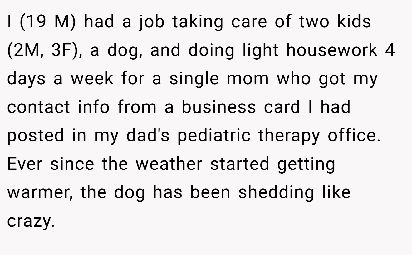 I (19 M) had a job taking care of two kids (2M, 3F), a dog, and doing light housework 4 days a week for a single mom who got my contact info from a business card I had posted in my dad's pediatric therapy office. Ever since the weather started getting warmer, the dog has been shedding like crazy.