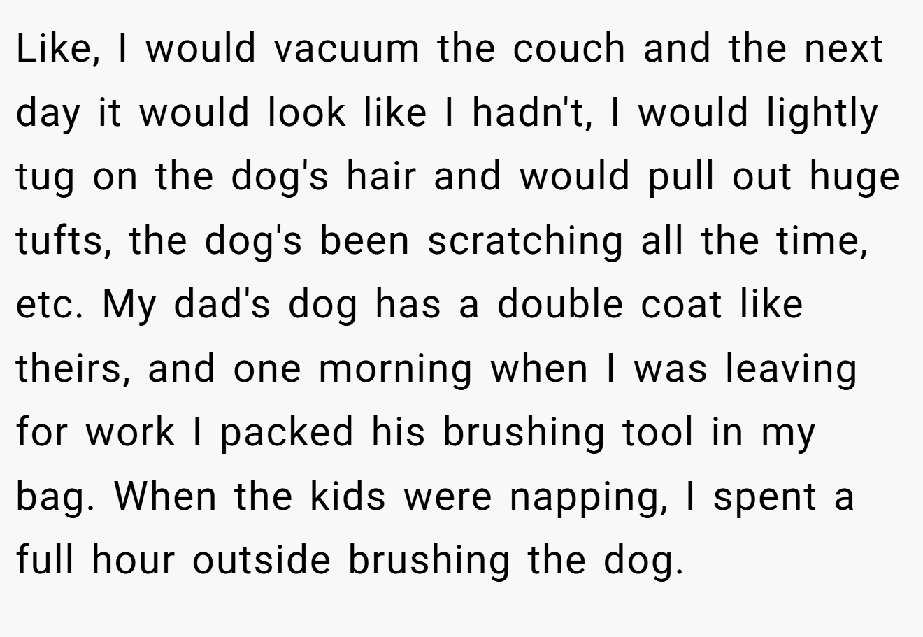 Like, I would vacuum the couch and the next day it would look like I hadn't, I would lightly tug on the dog's hair and would pull out huge tufts, the dog's been scratching all the time, etc. My dad's dog has a double coat like theirs, and one morning when I was leaving for work I packed his brushing tool in my bag. When the kids were napping, I spent a full hour outside brushing the dog.