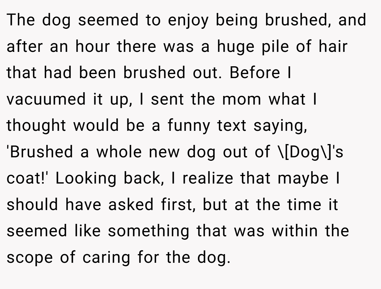 The dog seemed to enjoy being brushed, and after an hour there was a huge pile of hair that had been brushed out. Before I vacuumed it up, I sent the mom what I thought would be a funny text saying, 'Brushed a whole new dog out of \[Dog\]'s coat!' Looking back, I realize that maybe I should have asked first, but at the time it seemed like something that was within the scope of caring for the dog.