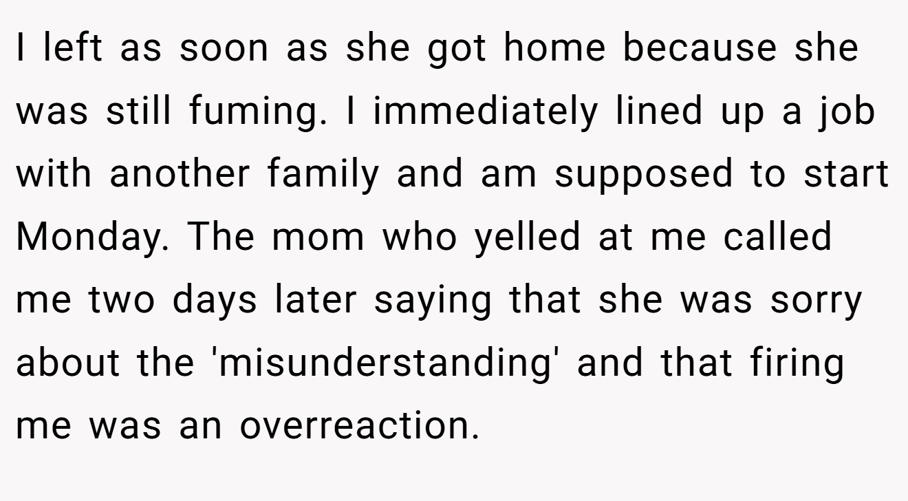 I left as soon as she got home because she was still fuming. I immediately lined up a job with another family and am supposed to start Monday. The mom who yelled at me called me two days later saying that she was sorry about the 'misunderstanding' and that firing me was an overreaction.