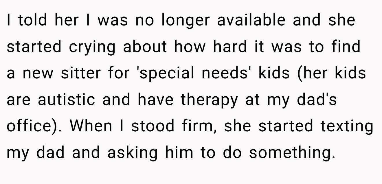 I told her I was no longer available and she started crying about how hard it was to find a new sitter for 'special needs' kids (her kids are autistic and have therapy at my dad's office). When I stood firm, she started texting my dad and asking him to do something.