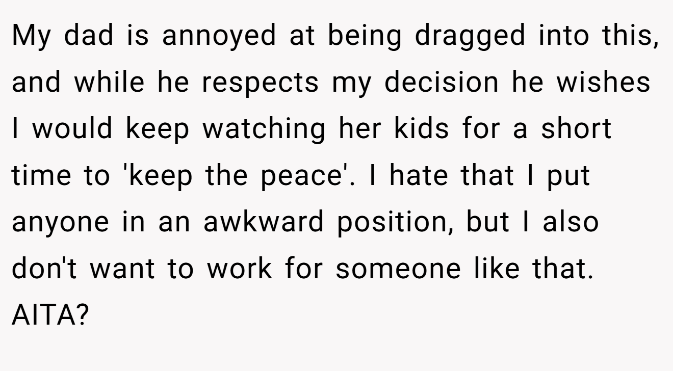 My dad is annoyed at being dragged into this, and while he respects my decision he wishes I would keep watching her kids for a short time to 'keep the peace'. I hate that I put anyone in an awkward position, but I also don't want to work for someone like that. AITA?
