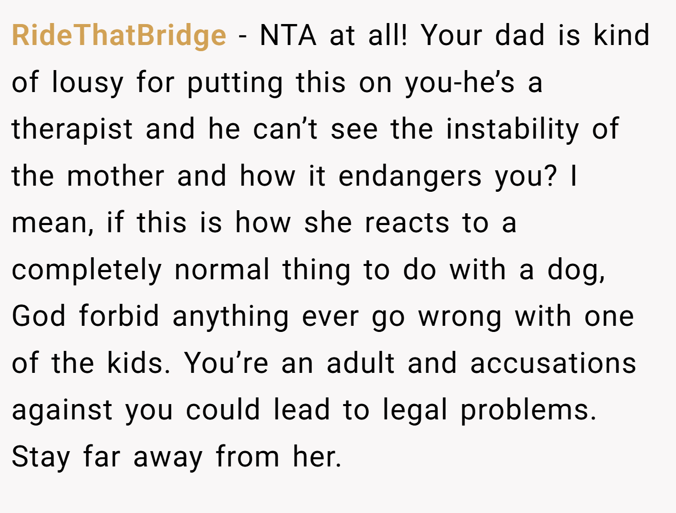 RideThatBridge - NTA at all! Your dad is kind of lousy for putting this on you-he’s a therapist and he can’t see the instability of the mother and how it endangers you? I mean, if this is how she reacts to a completely normal thing to do with a dog, God forbid anything ever go wrong with one of the kids. You’re an adult and accusations against you could lead to legal problems. Stay far away from her.