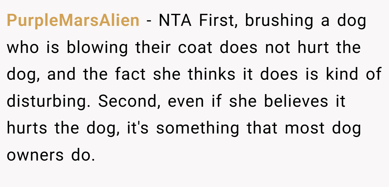 PurpleMarsAlien - NTA First, brushing a dog who is blowing their coat does not hurt the dog, and the fact she thinks it does is kind of disturbing. Second, even if she believes it hurts the dog, it's something that most dog owners do.