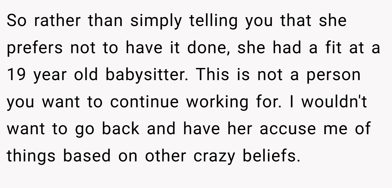 So rather than simply telling you that she prefers not to have it done, she had a fit at a 19 year old babysitter. This is not a person you want to continue working for. I wouldn't want to go back and have her accuse me of things based on other crazy beliefs.