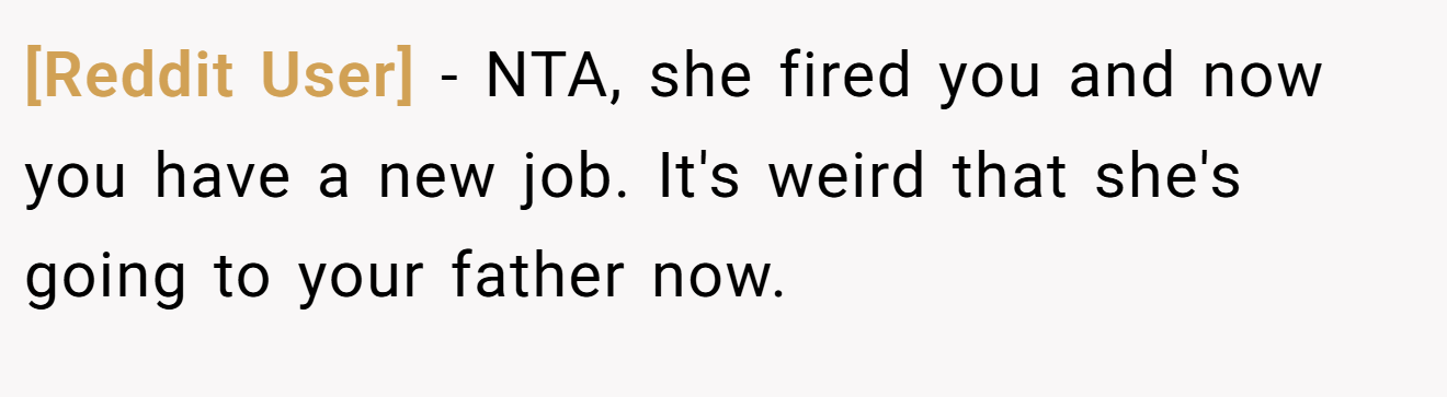 [Reddit User] - NTA, she fired you and now you have a new job. It's weird that she's going to your father now.