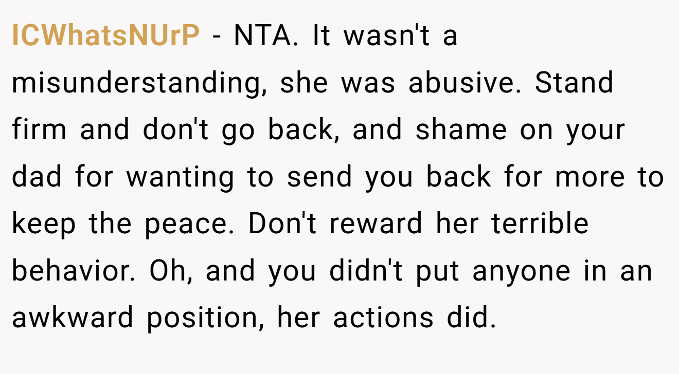 ICWhatsNUrP - NTA. It wasn't a misunderstanding, she was abusive. Stand firm and don't go back, and shame on your dad for wanting to send you back for more to keep the peace. Don't reward her terrible behavior. Oh, and you didn't put anyone in an awkward position, her actions did.