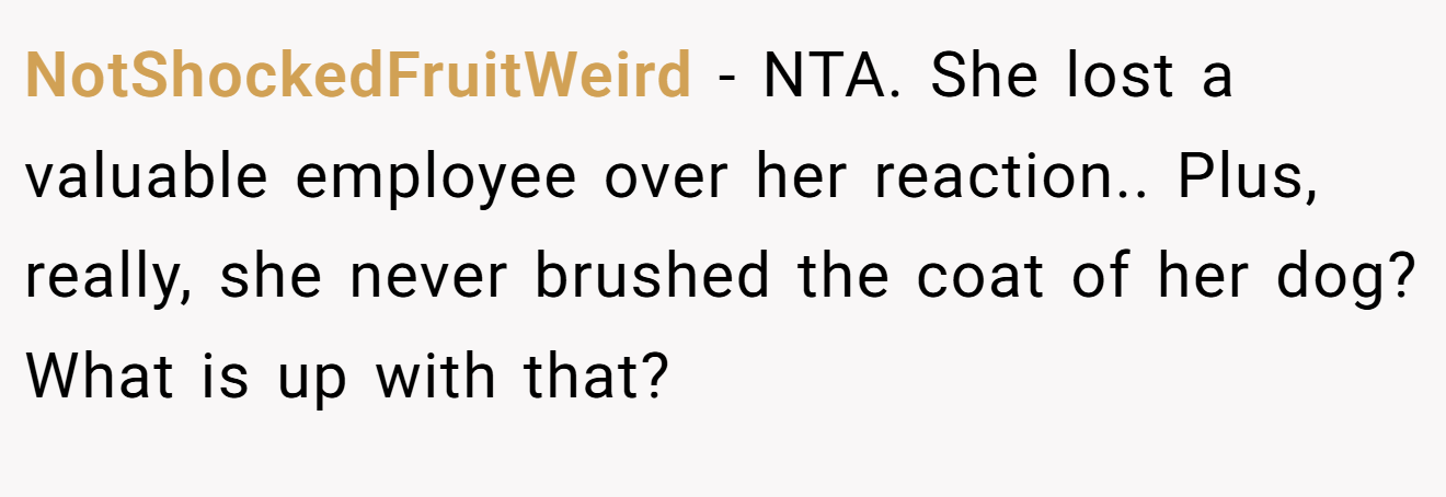 NotShockedFruitWeird - NTA. She lost a valuable employee over her reaction.. Plus, really, she never brushed the coat of her dog? What is up with that?