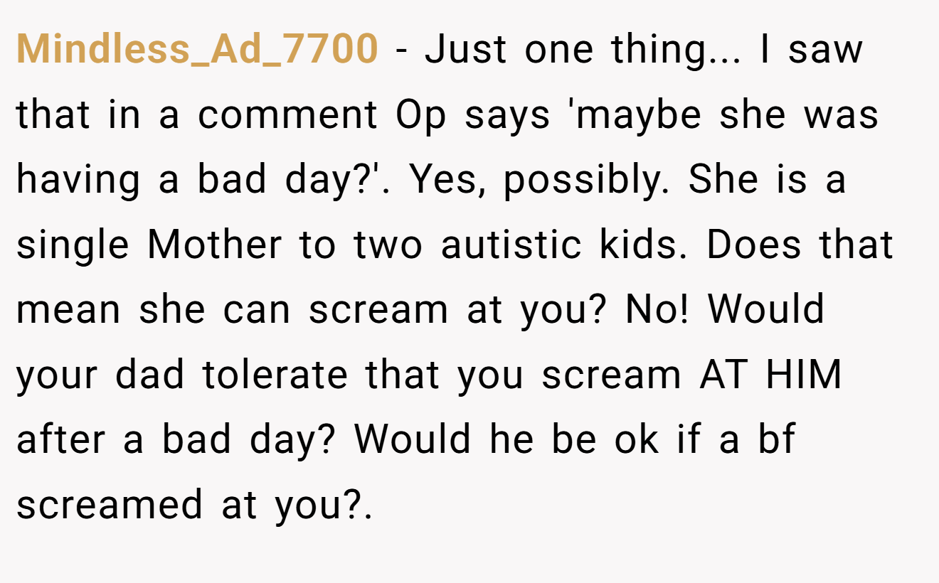Mindless_Ad_7700 - Just one thing... I saw that in a comment Op says 'maybe she was having a bad day?'. Yes, possibly. She is a single Mother to two autistic kids. Does that mean she can scream at you? No! Would your dad tolerate that you scream AT HIM after a bad day? Would he be ok if a bf screamed at you?.