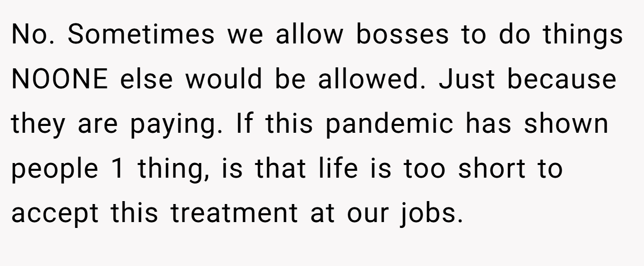 No. Sometimes we allow bosses to do things NOONE else would be allowed. Just because they are paying. If this pandemic has shown people 1 thing, is that life is too short to accept this treatment at our jobs.