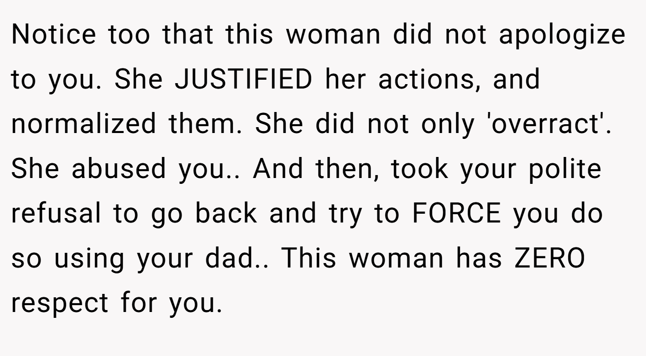 Notice too that this woman did not apologize to you. She JUSTIFIED her actions, and normalized them. She did not only 'overract'. She abused you.. And then, took your polite refusal to go back and try to FORCE you do so using your dad.. This woman has ZERO respect for you.