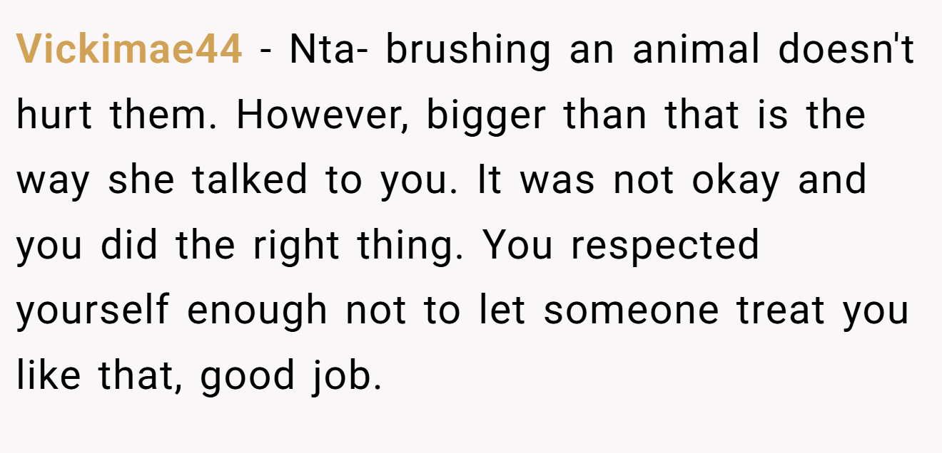 Vickimae44 - Nta- brushing an animal doesn't hurt them. However, bigger than that is the way she talked to you. It was not okay and you did the right thing. You respected yourself enough not to let someone treat you like that, good job.