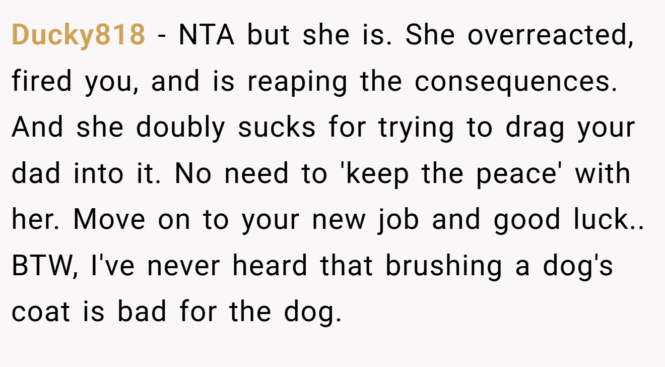 Ducky818 - NTA but she is. She overreacted, fired you, and is reaping the consequences. And she doubly sucks for trying to drag your dad into it. No need to 'keep the peace' with her. Move on to your new job and good luck.. BTW, I've never heard that brushing a dog's coat is bad for the dog.