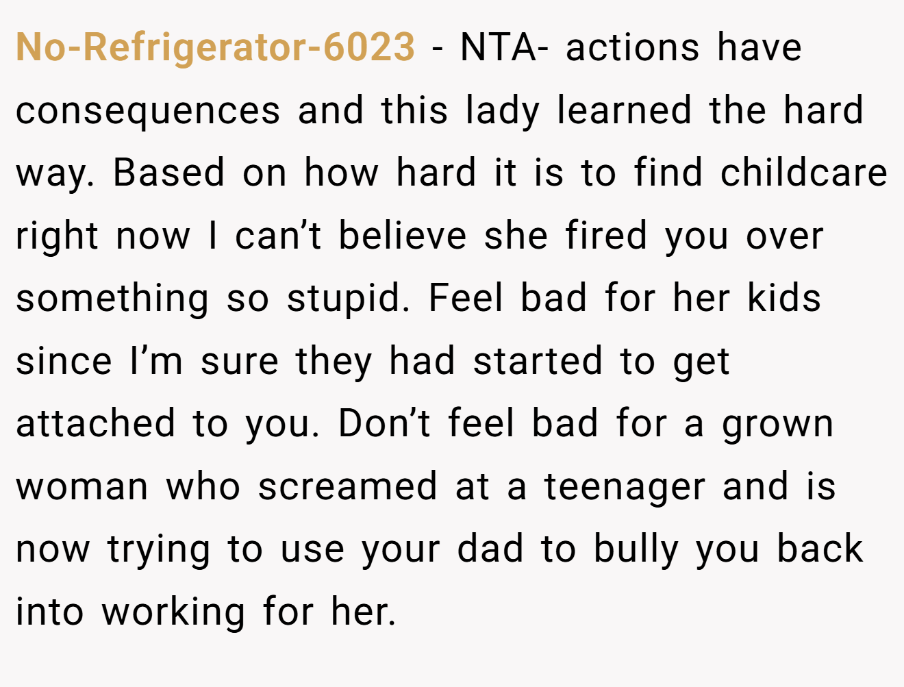 No-Refrigerator-6023 - NTA- actions have consequences and this lady learned the hard way. Based on how hard it is to find childcare right now I can’t believe she fired you over something so stupid. Feel bad for her kids since I’m sure they had started to get attached to you. Don’t feel bad for a grown woman who screamed at a teenager and is now trying to use your dad to bully you back into working for her.