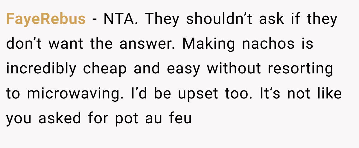 FayeRebus − NTA. They shouldn’t ask if they don’t want the answer. Making nachos is incredibly cheap and easy without resorting to microwaving. I’d be upset too. It’s not like you asked for pot au feu