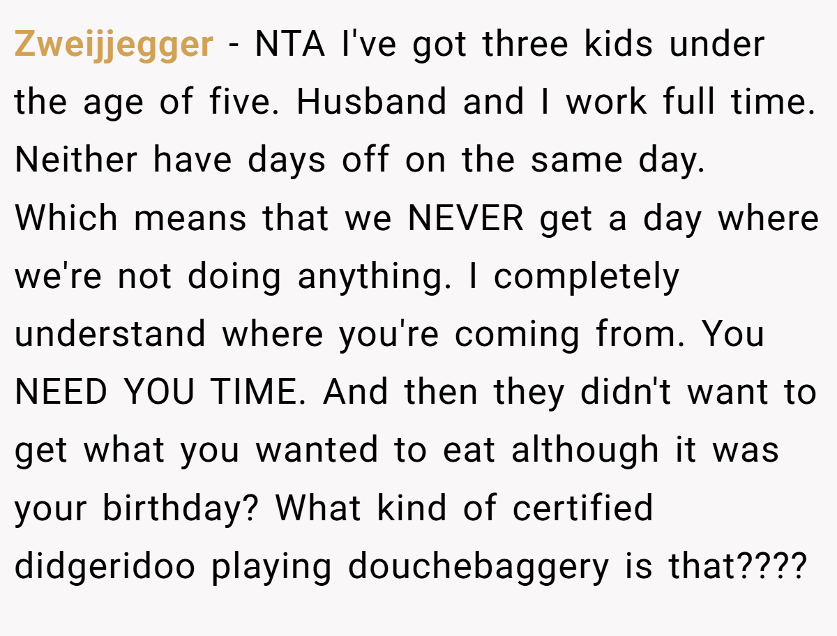 Zweijjegger − NTA I've got three kids under the age of five. Husband and I work full time. Neither have days off on the same day. Which means that we NEVER get a day where we're not doing anything. I completely understand where you're coming from. You NEED YOU TIME. And then they didn't want to get what you wanted to eat although it was your birthday? What kind of certified didgeridoo playing douchebaggery is that????