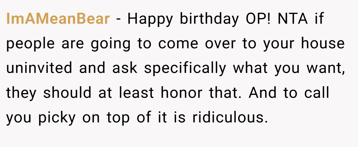 ImAMeanBear − Happy birthday OP! NTA if people are going to come over to your house uninvited and ask specifically what you want, they should at least honor that. And to call you picky on top of it is ridiculous.