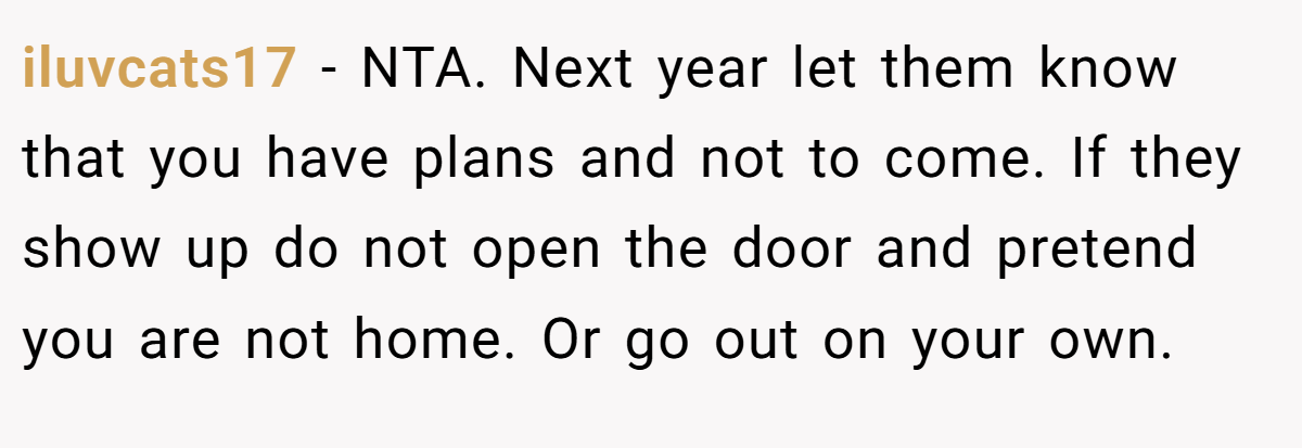 iluvcats17 − NTA. Next year let them know that you have plans and not to come. If they show up do not open the door and pretend you are not home. Or go out on your own.