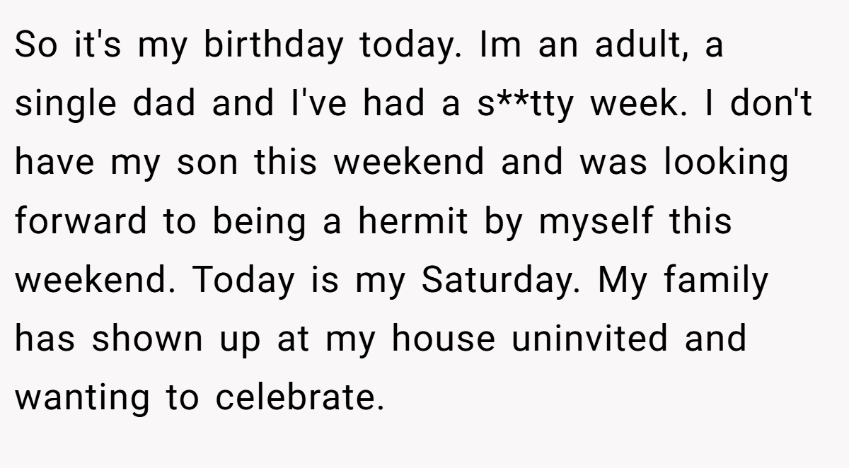 So it's my birthday today. Im an adult, a single dad and I've had a s**tty week. I don't have my son this weekend and was looking forward to being a hermit by myself this weekend. Today is my Saturday. My family has shown up at my house uninvited and wanting to celebrate.