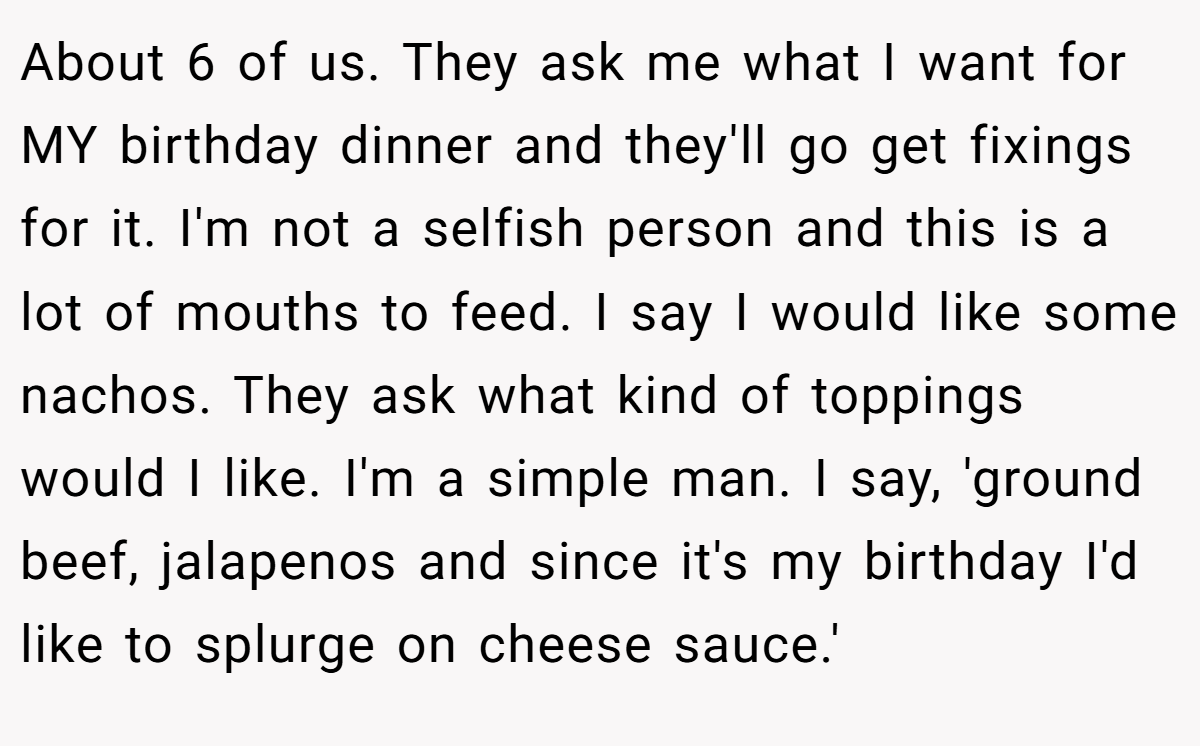 About 6 of us. They ask me what I want for MY birthday dinner and they'll go get fixings for it. I'm not a selfish person and this is a lot of mouths to feed. I say I would like some nachos. They ask what kind of toppings would I like. I'm a simple man. I say, 'ground beef, jalapenos and since it's my birthday I'd like to splurge on cheese sauce.'