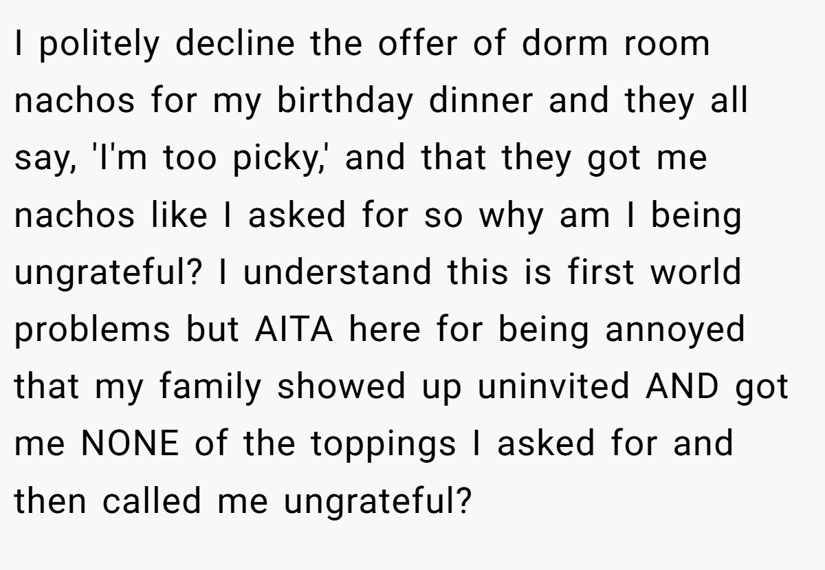 I politely decline the offer of dorm room nachos for my birthday dinner and they all say, 'I'm too picky,' and that they got me nachos like I asked for so why am I being ungrateful? I understand this is first world problems but AITA here for being annoyed that my family showed up uninvited AND got me NONE of the toppings I asked for and then called me ungrateful?