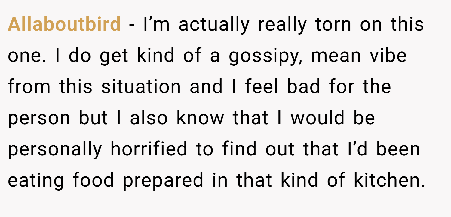 Allaboutbird − I’m actually really torn on this one. I do get kind of a gossipy, mean vibe from this situation and I feel bad for the person but I also know that I would be personally horrified to find out that I’d been eating food prepared in that kind of kitchen.