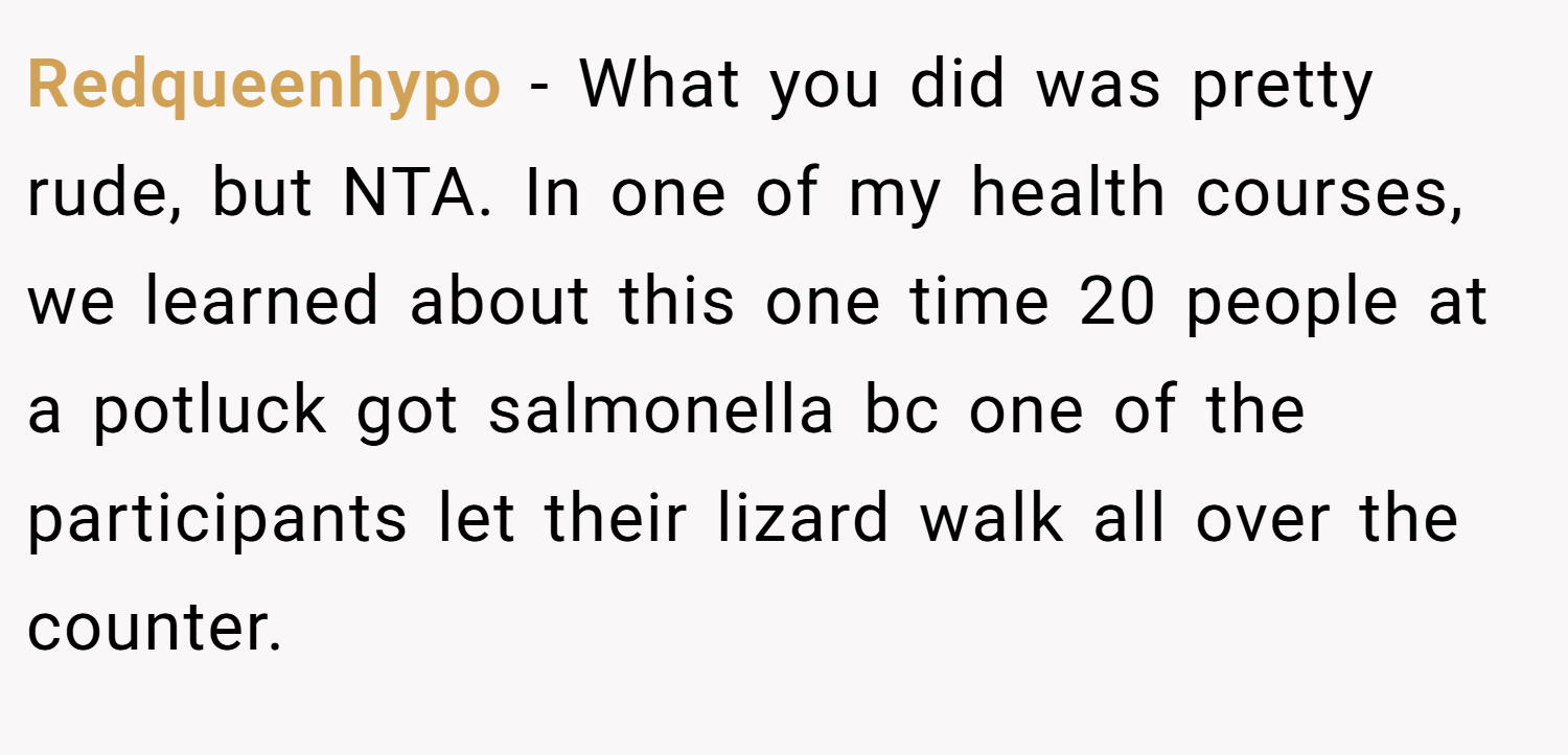 Redqueenhypo − What you did was pretty rude, but NTA. In one of my health courses, we learned about this one time 20 people at a potluck got salmonella bc one of the participants let their lizard walk all over the counter.