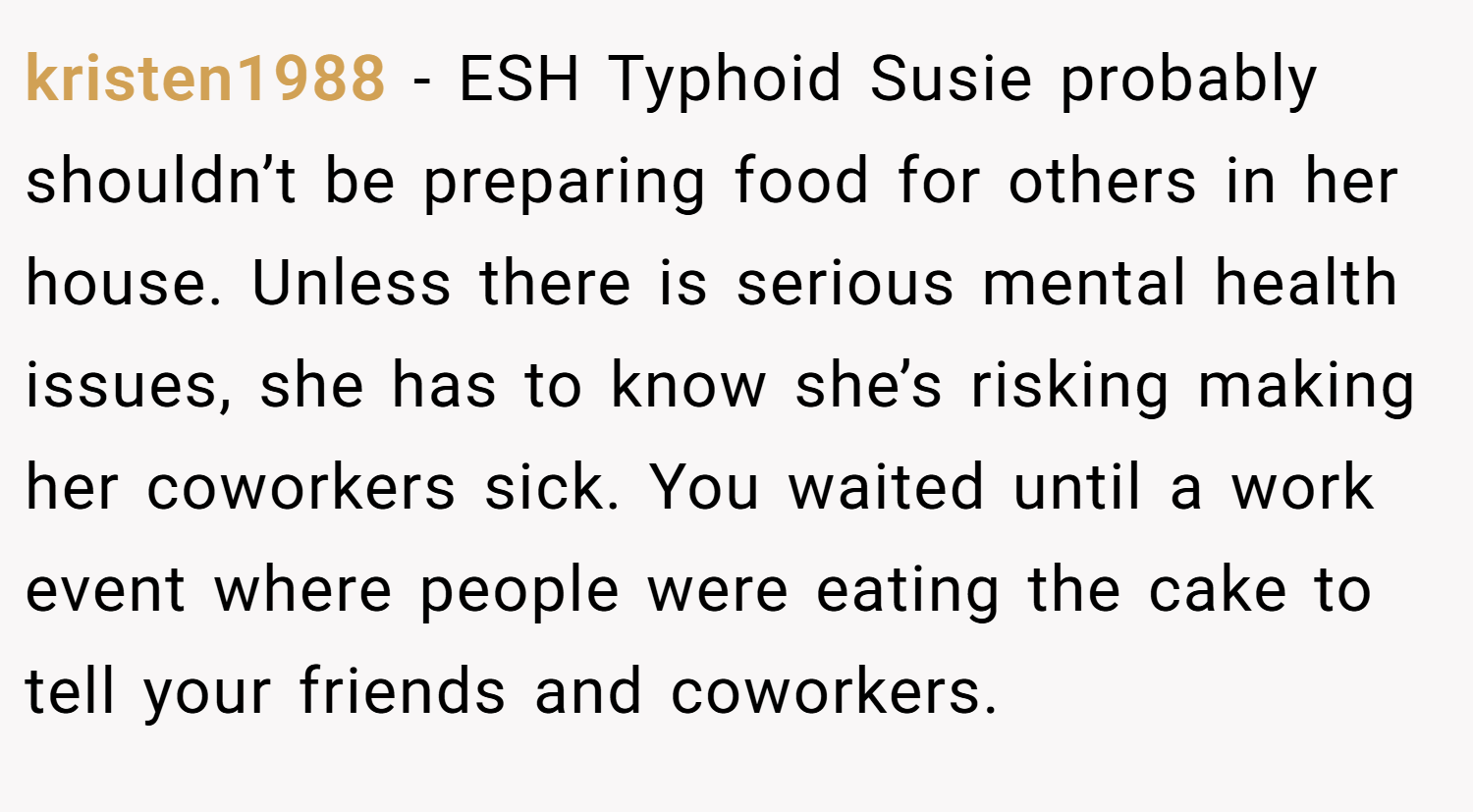 kristen1988 − ESH Typhoid Susie probably shouldn’t be preparing food for others in her house. Unless there is serious mental health issues, she has to know she’s risking making her coworkers sick. You waited until a work event where people were eating the cake to tell your friends and coworkers.