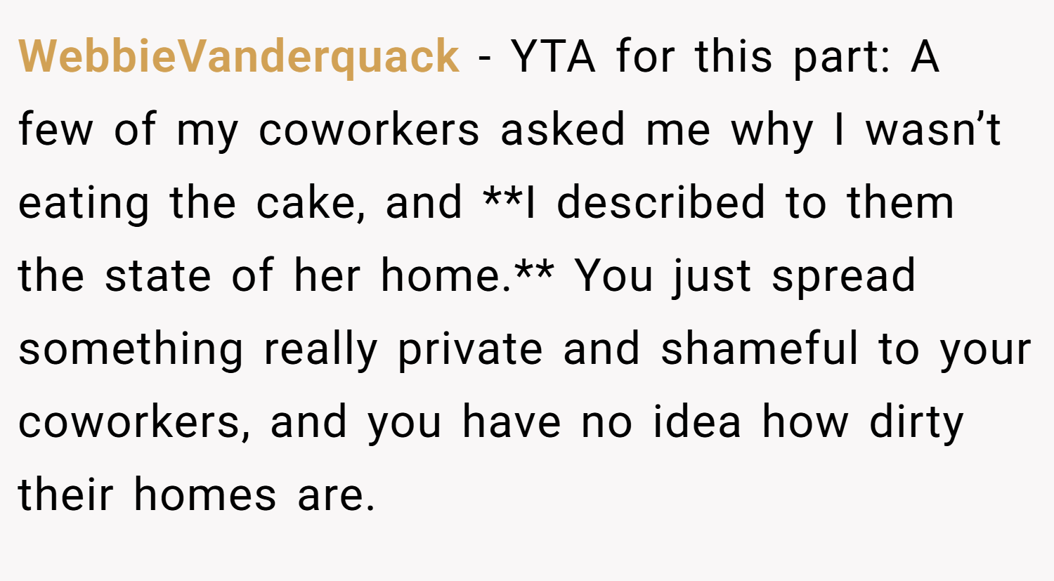 WebbieVanderquack − YTA for this part: A few of my coworkers asked me why I wasn’t eating the cake, and **I described to them the state of her home.** You just spread something really private and shameful to your coworkers, and you have no idea how dirty their homes are.