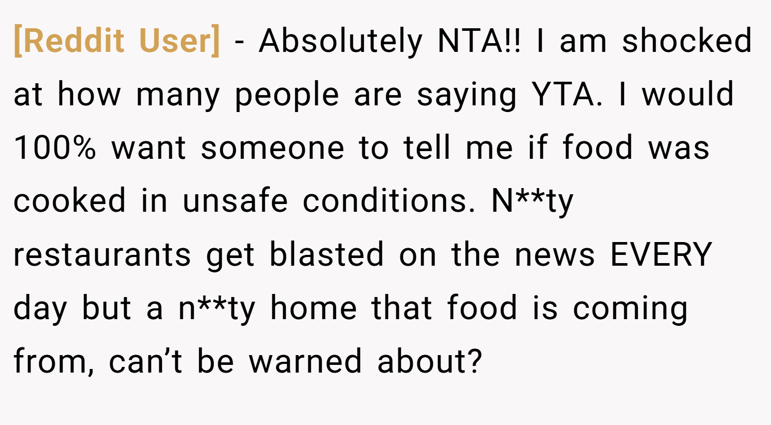 [Reddit User] − Absolutely NTA!! I am shocked at how many people are saying YTA. I would 100% want someone to tell me if food was cooked in unsafe conditions. N**ty restaurants get blasted on the news EVERY day but a n**ty home that food is coming from, can’t be warned about?
