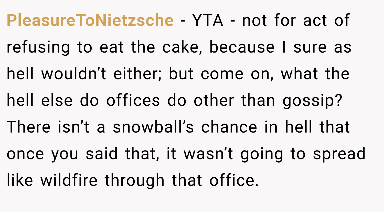 PleasureToNietzsche − YTA - not for act of refusing to eat the cake, because I sure as hell wouldn’t either; but come on, what the hell else do offices do other than gossip? There isn’t a snowball’s chance in hell that once you said that, it wasn’t going to spread like wildfire through that office.