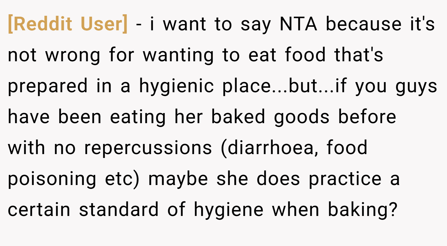 [Reddit User] − i want to say NTA because it's not wrong for wanting to eat food that's prepared in a hygienic place...but...if you guys have been eating her baked goods before with no repercussions (diarrhoea, food poisoning etc) maybe she does practice a certain standard of hygiene when baking?
