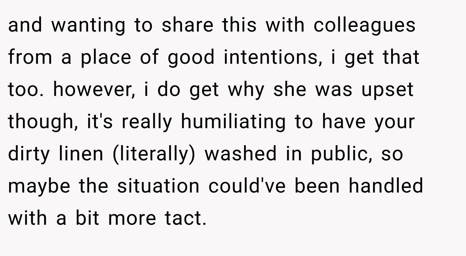 and wanting to share this with colleagues from a place of good intentions, i get that too. however, i do get why she was upset though, it's really humiliating to have your dirty linen (literally) washed in public, so maybe the situation could've been handled with a bit more tact.