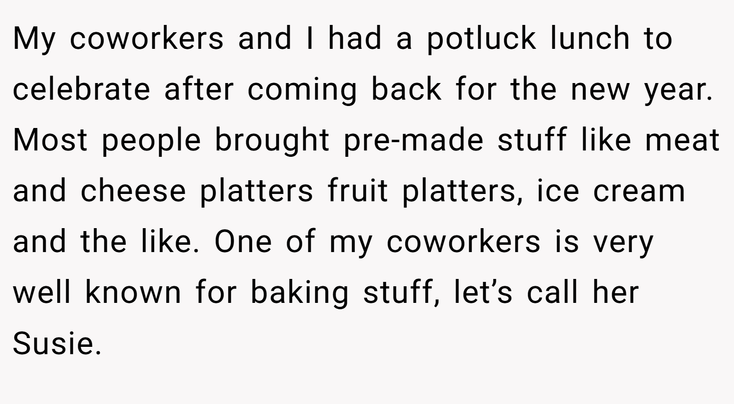 My coworkers and I had a potluck lunch to celebrate after coming back for the new year. Most people brought pre-made stuff like meat and cheese platters fruit platters, ice cream and the like. One of my coworkers is very well known for baking stuff, let’s call her Susie.
