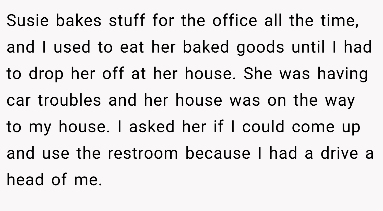 Susie bakes stuff for the office all the time, and I used to eat her baked goods until I had to drop her off at her house. She was having car troubles and her house was on the way to my house. I asked her if I could come up and use the restroom because I had a drive a head of me.