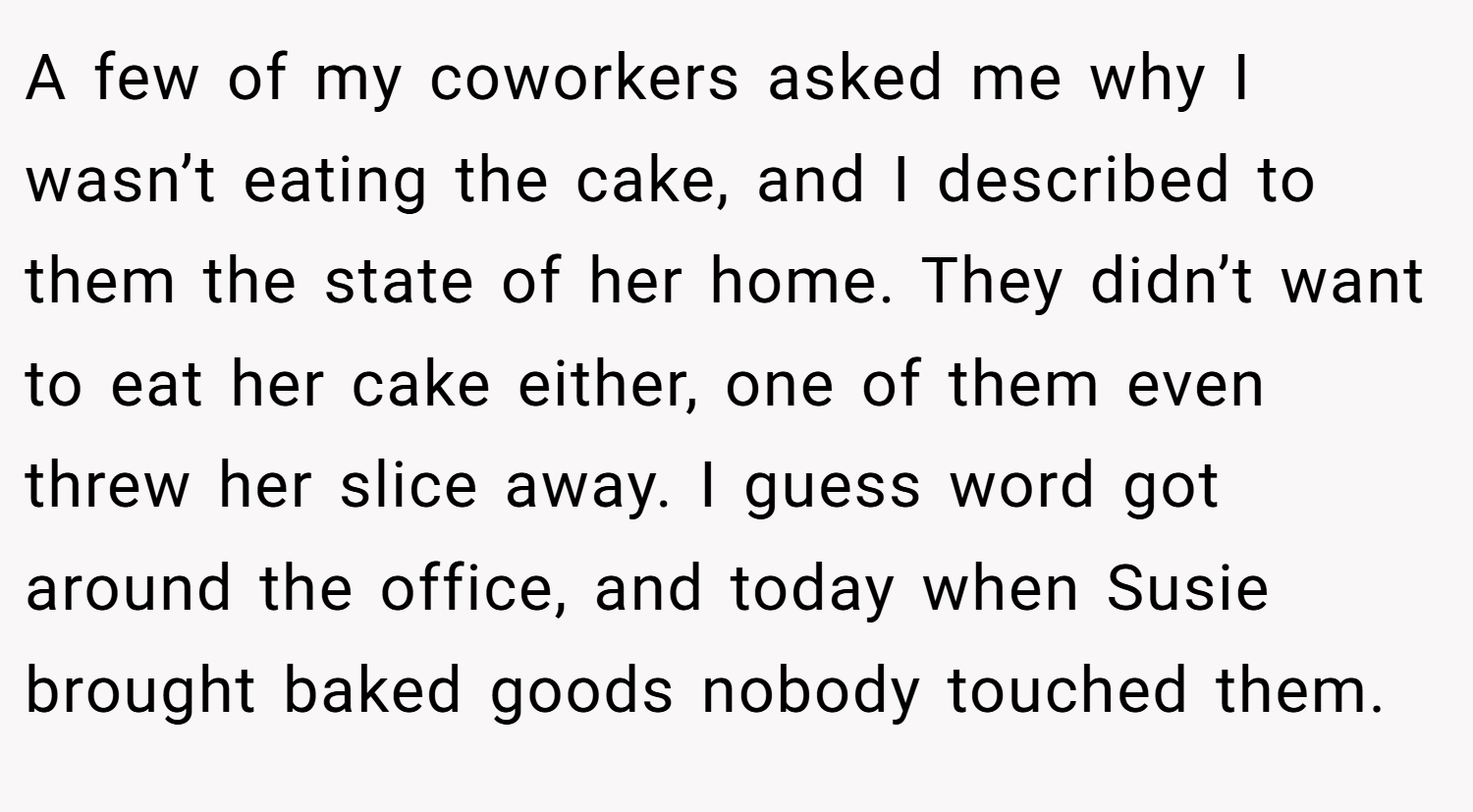 A few of my coworkers asked me why I wasn’t eating the cake, and I described to them the state of her home. They didn’t want to eat her cake either, one of them even threw her slice away. I guess word got around the office, and today when Susie brought baked goods nobody touched them.