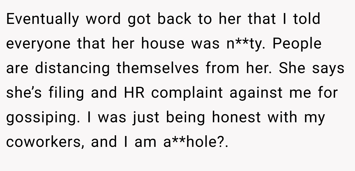 Eventually word got back to her that I told everyone that her house was n**ty. People are distancing themselves from her. She says she’s filing and HR complaint against me for gossiping. I was just being honest with my coworkers, and I am a**hole?.