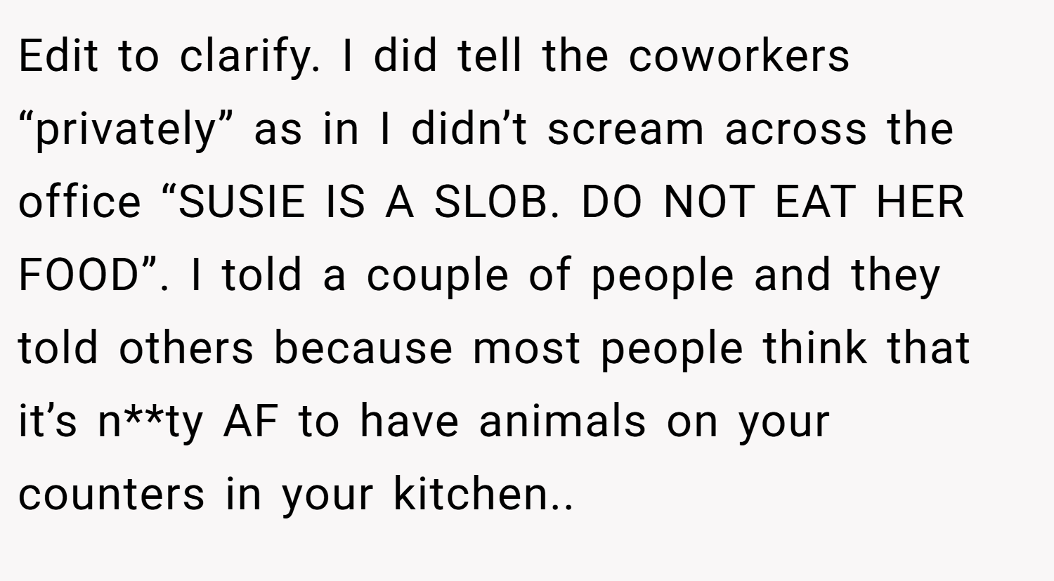 Edit to clarify. I did tell the coworkers “privately” as in I didn’t scream across the office “SUSIE IS A SLOB. DO NOT EAT HER FOOD”. I told a couple of people and they told others because most people think that it’s n**ty AF to have animals on your counters in your kitchen..