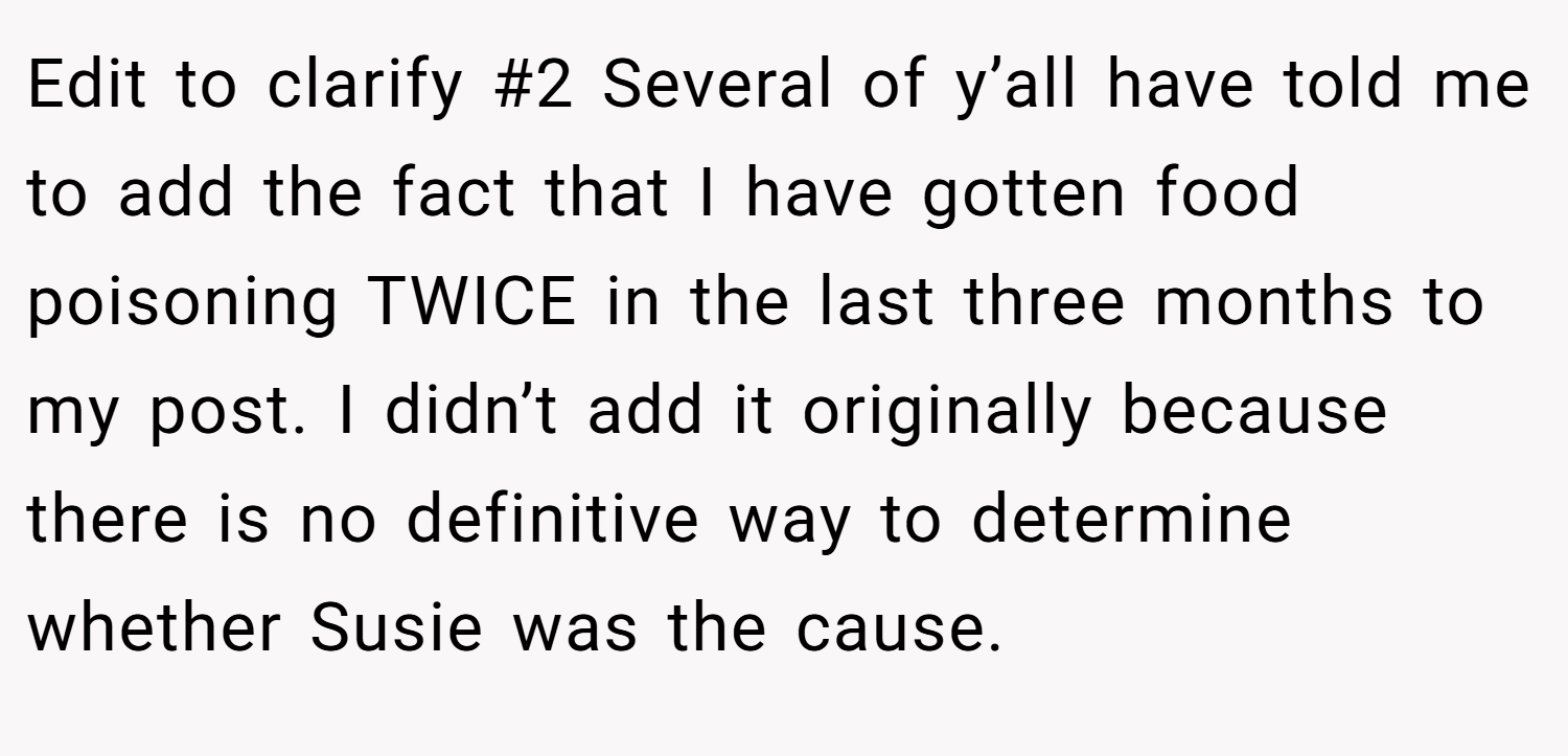 Edit to clarify #2 Several of y’all have told me to add the fact that I have gotten food poisoning TWICE in the last three months to my post. I didn’t add it originally because there is no definitive way to determine whether Susie was the cause.