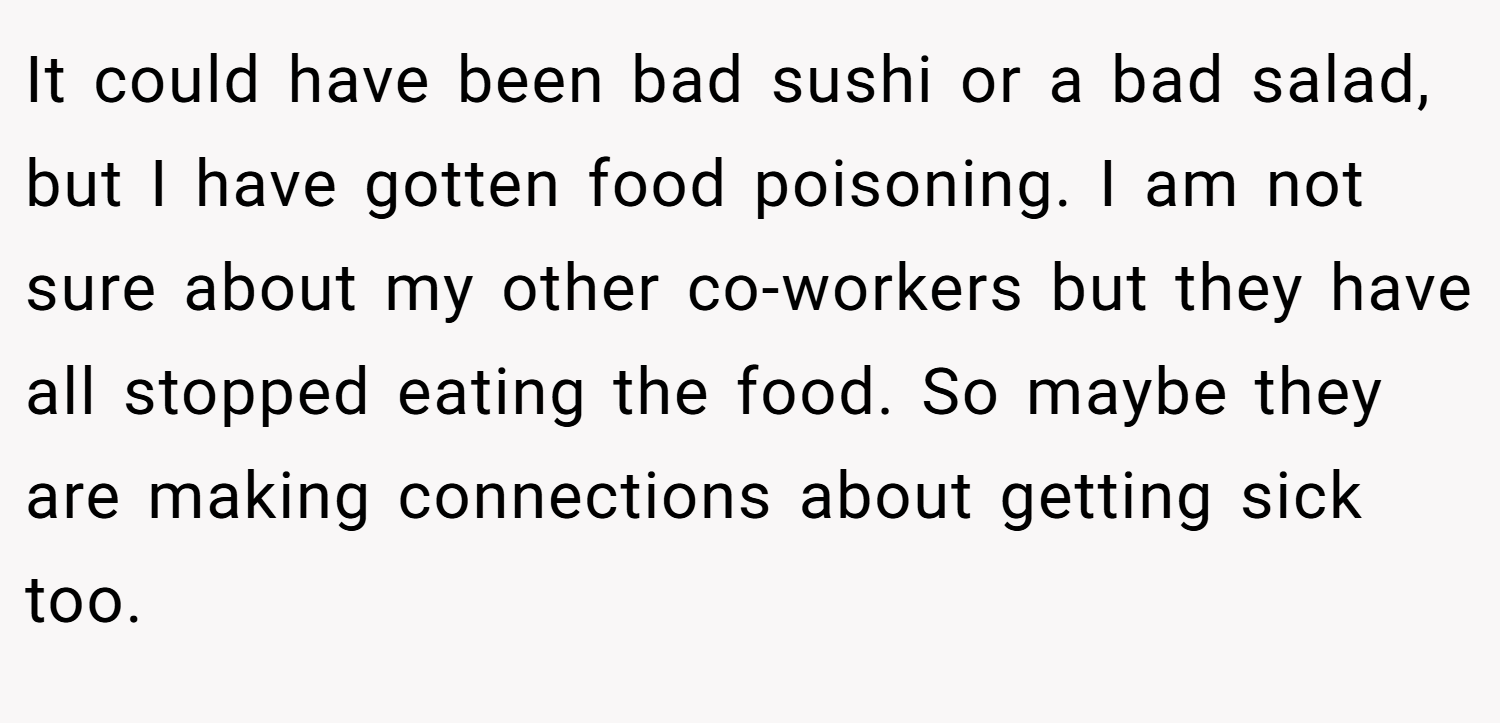 It could have been bad sushi or a bad salad, but I have gotten food poisoning. I am not sure about my other co-workers but they have all stopped eating the food. So maybe they are making connections about getting sick too.