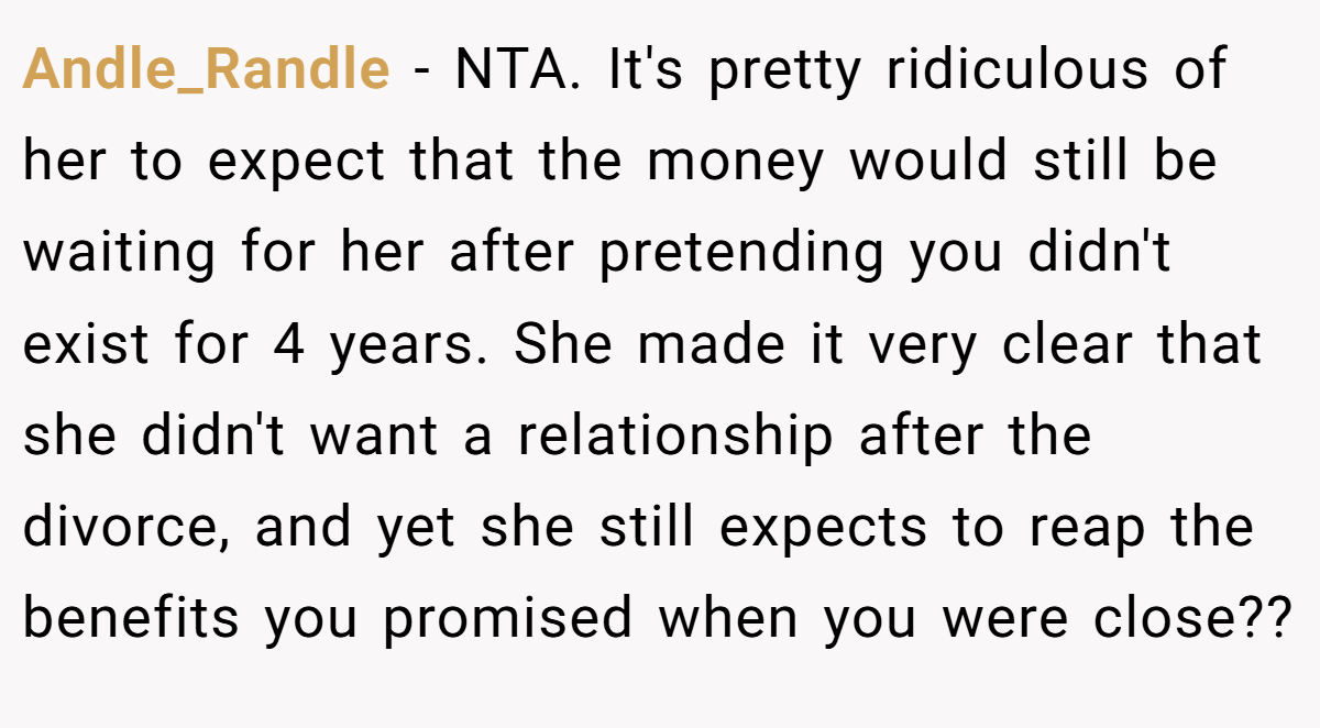 Andle_Randle − NTA. It's pretty ridiculous of her to expect that the money would still be waiting for her after pretending you didn't exist for 4 years. She made it very clear that she didn't want a relationship after the divorce, and yet she still expects to reap the benefits you promised when you were close??