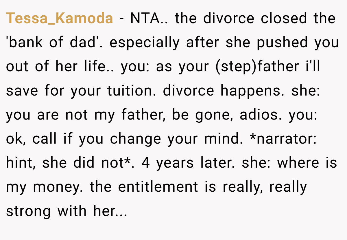 Tessa_Kamoda − NTA.. the divorce closed the 'bank of dad'. especially after she pushed you out of her life.. you: as your (step)father i'll save for your tuition. divorce happens. she: you are not my father, be gone, adios. you: ok, call if you change your mind. *narrator: hint, she did not*. 4 years later. she: where is my money. the entitlement is really, really strong with her...