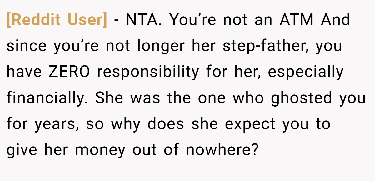 [Reddit User] − NTA. You’re not an ATM And since you’re not longer her step-father, you have ZERO responsibility for her, especially financially. She was the one who ghosted you for years, so why does she expect you to give her money out of nowhere?